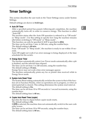 Page 51Timer Settings
43
2 Timer Settings
This section describes the user tools in the Timer Settings menu under System
Settings.
Default settings are shown in bold type.
❖Auto Off Timer
After a specified period has passed, following job completion, the machine
automatically turns off, in order to conserve energy. This function is called
Auto Off.
The machine status after the Auto Off operation is referred to as Off mode
or Sleep mode. Use this setting to specify how long the machine remains
idle before...