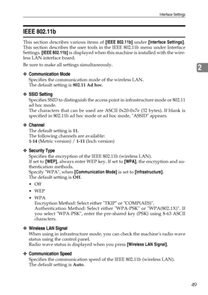 Page 57Interface Settings
49
2
IEEE 802.11b
This section describes various items of [IEEE 802.11b] under [Interface Settings].
This section describes the user tools in the IEEE 802.11b menu under Interface
Settings. [IEEE 802.11b] is displayed when this machine is installed with the wire-
less LAN interface board.
Be sure to make all settings simultaneously.
❖Communication Mode
Specifies the communication mode of the wireless LAN.
The default setting is 802.11 Ad hoc.
❖SSID Setting
Specifies SSID to distinguish...