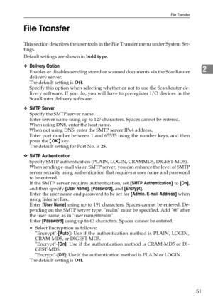 Page 59File Transfer
51
2 File Transfer
This section describes the user tools in the File Transfer menu under System Set-
tings.
Default settings are shown in bold type.
❖Delivery Option
Enables or disables sending stored or scanned documents via the ScanRouter
delivery server.
The default setting is Off.
Specify this option when selecting whether or not to use the ScanRouter de-
livery software. If you do, you will have to preregister I/O devices in the
ScanRouter delivery software.
❖SMTP Server
Specify the...