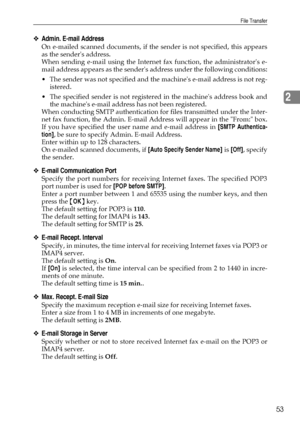 Page 61File Transfer
53
2
❖Admin. E-mail Address
On e-mailed scanned documents, if the sender is not specified, this appears
as the senders address.
When sending e-mail using the Internet fax function, the administrators e-
mail address appears as the senders address under the following conditions:
 The sender was not specified and the machines e-mail address is not reg-
istered.
 The specified sender is not registered in the machines address book and
the machines e-mail address has not been registered.
When...