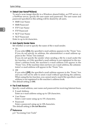 Page 62System Settings
54
2
❖Default User Name/PW(Send)
To send a scan image directly to a Windows shared folder, an FTP server, or
a NetWare server, specify the user name and password. The user name and
password specified in this setting will be shared by all users.
 SMB User Name
 SMB Password
FTP User Name
 FTP Password
NCP User Name
 NCP Password
Enter in up to 64 characters.
❖Auto Specify Sender Name
Set whether or not to specify the name of the e-mail sender.
On
If you select [On], the specified...