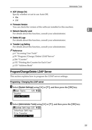 Page 67Administrator Tools
59
2
❖AOF (Always On)
Specify whether or not to use Auto Off.
On
Off
❖Firmware Version
You can check the version of the software installed in this machine.
❖Network Security Level
For details about this function, consult your administrator.
❖Delete All Logs
For details about this function, consult your administrator.
❖Transfer Log Setting
For details about this function, consult your administrator.
Reference
p.4 “Accessing User Tools”
p.59 “Program/Change/Delete LDAP Server”
p.266...