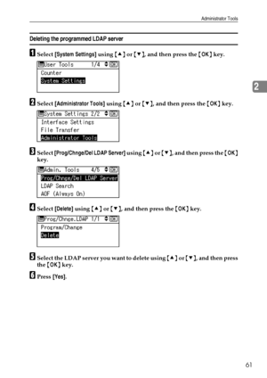 Page 69Administrator Tools
61
2
Deleting the programmed LDAP server
ASelect [System Settings] using {U} or {T}, and then press the {OK} key.
BSelect [Administrator Tools] using {U} or {T}, and then press the {OK} key.
CSelect [Prog/Chnge/Del LDAP Server] using {U} or {T}, and then press the {OK}
key.
DSelect [Delete] using {U} or {T}, and then press the {OK} key.
ESelect the LDAP server you want to delete using {U} or {T}, and then press
the {OK} key.
FPress [Yes].
Downloaded From ManualsPrinter.com Manuals 