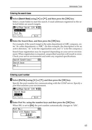 Page 71Administrator Tools
63
2
Entering the search base
ASelect [Search Base] using {U} or {T}, and then press the {OK} key.
Select a route folder to start the search. E-mail addresses registered in the se-
lected folder are search targets.
BEnter the Search Base, and then press the {OK} key.
For example, if the search target is the sales department of ABC company, en-
ter dc=sales department, o=ABC. (In this example, the description is for an
active directory. dc is for the organization unit, and o is for the...