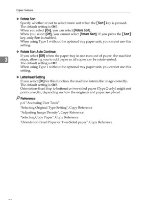 Page 80Copier Features
72
3
❖Rotate Sort
Specify whether or not to select rotate sort when the {Sort} key is pressed.
The default setting is Off.
When you select [On], you can select [Rotate Sort].
When you select [Off], you cannot select [Rotate Sort]. If you press the {Sort}
key, only Sort is enabled.
When using Type 1 without the optional tray paper unit, you cannot use this
setting.
❖Rotate Sort:Auto Continue
If you select [Off] when the paper tray in use runs out of paper, the machine
stops, allowing you...