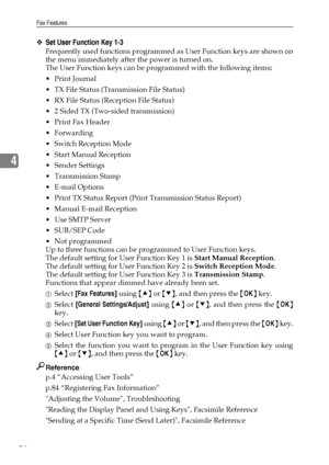 Page 82Fax Features
74
4
❖Set User Function Key 1-3
Frequently used functions programmed as User Function keys are shown on
the menu immediately after the power is turned on.
The User Function keys can be programmed with the following items:
 Print Journal
 TX File Status (Transmission File Status)
 RX File Status (Reception File Status)
 2 Sided TX (Two-sided transmission)
Print Fax Header
Forwarding
 Switch Reception Mode
 Start Manual Reception
 Sender Settings
Transmission Stamp
E-mail Options
...