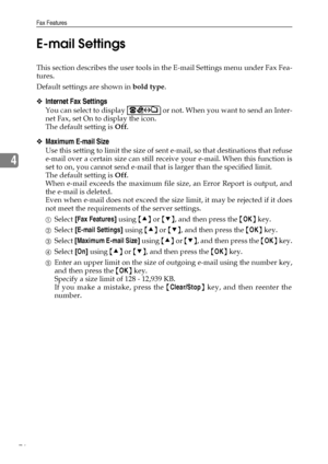 Page 84Fax Features
76
4E-mail Settings
This section describes the user tools in the E-mail Settings menu under Fax Fea-
tures.
Default settings are shown in bold type.
❖Internet Fax Settings
You can select to display   or not. When you want to send an Inter-
net Fax, set On to display the icon.
The default setting is Off.
❖Maximum E-mail Size
Use this setting to limit the size of sent e-mail, so that destinations that refuse
e-mail over a certain size can still receive your e-mail. When this function is
set to...