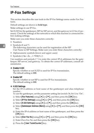 Page 86Fax Features
78
4IP-Fax Settings
This section describes the user tools in the IP-Fax Settings menu under Fax Fea-
tures.
Default settings are shown in bold type.
Make settings to use IP-Fax.
Set H.323 for the gatekeeper, SIP for SIP server, and the gateway to G3 fax if nec-
essary. Check the settings of the network to which this machine is connected be-
fore making settings.
Make sure you enter these characters correctly:
Numbers
Symbols (# and *)
The following characters can be used for registration...