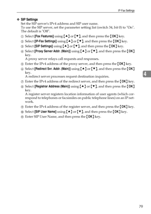 Page 87IP-Fax Settings
79
4
❖SIP Settings
Set the SIP servers IPv4 address and SIP user name.
To use the SIP server, set the parameter setting list (switch 34, bit 0) to On.
The default is Off.
ASelect [Fax Features] using {U} or {T}, and then press the {OK} key.
BSelect [IP-Fax Settings] using {U} or {T}, and then press the {OK} key.
CSelect [SIP Settings] using {U} or {T}, and then press the {OK} key.
DSelect [Proxy Server Addr. (Main)] using {U} or {T}, and then press the {OK}
key.
A proxy server relays call...