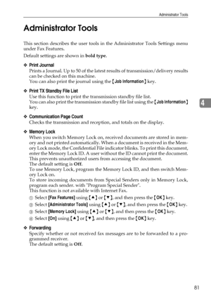 Page 89Administrator Tools
81
4 Administrator Tools
This section describes the user tools in the Administrator Tools Settings menu
under Fax Features.
Default settings are shown in bold type.
❖Print Journal
Prints a Journal. Up to 50 of the latest results of transmission/delivery results
can be checked on this machine.
You can also print the journal using the {Job Information} key.
❖Print TX Standby File List
Use this function to print the transmission standby file list.
You can also print the transmission...