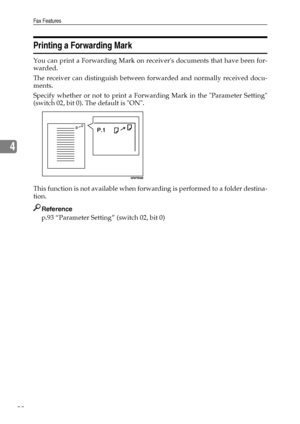 Page 100Fax Features
92
4
Printing a Forwarding Mark
You can print a Forwarding Mark on receivers documents that have been for-
warded.
The receiver can distinguish between forwarded and normally received docu-
ments.
Specify whether or not to print a Forwarding Mark in the Parameter Setting
(switch 02, bit 0). The default is ON.
This function is not available when forwarding is performed to a folder destina-
tion.
Reference
p.93 “Parameter Setting” (switch 02, bit 0)
Downloaded From ManualsPrinter.com Manuals 