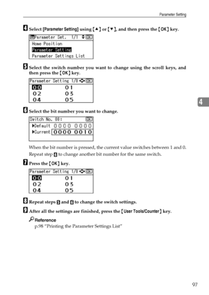 Page 105Parameter Setting
97
4
DSelect [Parameter Setting] using {U} or {T}, and then press the {OK} key.
ESelect the switch number you want to change using the scroll keys, and
then press the {OK} key.
FSelect the bit number you want to change.
When the bit number is pressed, the current value switches between 1 and 0.
Repeat step 
F to change another bit number for the same switch.
GPress the {OK} key.
HRepeat steps E and F to change the switch settings.
IAfter all the settings are finished, press the {User...