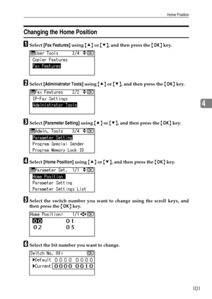 Page 109Home Position
101
4
Changing the Home Position
ASelect [Fax Features] using {U} or {T}, and then press the {OK} key.
BSelect [Administrator Tools] using {U} or {T}, and then press the {OK} key.
CSelect [Parameter Setting] using {U} or {T}, and then press the {OK} key.
DSelect [Home Position] using {U} or {T}, and then press the {OK} key.
ESelect the switch number you want to change using the scroll keys, and
then press the {OK} key.
FSelect the bit number you want to change.
Downloaded From...