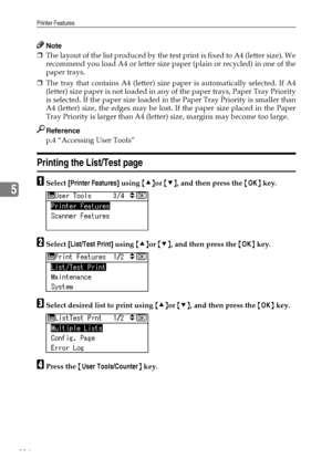 Page 124Printer Features
116
5
Note
❒The layout of the list produced by the test print is fixed to A4 (letter size). We
recommend you load A4 or letter size paper (plain or recycled) in one of the
paper trays.
❒The tray that contains A4 (letter) size paper is automatically selected. If A4
(letter) size paper is not loaded in any of the paper trays, Paper Tray Priority
is selected. If the paper size loaded in the Paper Tray Priority is smaller than
A4 (letter) size, the edges may be lost. If the paper size placed...