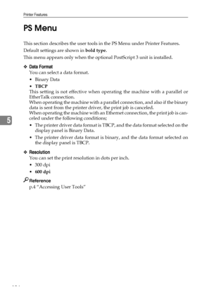 Page 132Printer Features
124
5PS Menu
This section describes the user tools in the PS Menu under Printer Features.
Default settings are shown in bold type.
This menu appears only when the optional PostScript 3 unit is installed.
❖Data Format
You can select a data format.
Binary Data
TBCP
This setting is not effective when operating the machine with a parallel or
EtherTalk connection.
When operating the machine with a parallel connection, and also if the binary
data is sent from the printer driver, the print...