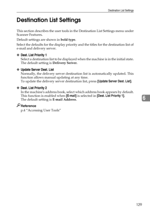 Page 137Destination List Settings
129
6 Destination List Settings
This section describes the user tools in the Destination List Settings menu under
Scanner Features.
Default settings are shown in bold type.
Select the defaults for the display priority and the titles for the destination list of
e-mail and delivery server.
❖Dest. List Priority 1
Select a destination list to be displayed when the machine is in the initial state.
The default setting is Delivery Server.
❖Update Server Dest. List
Normally, the...