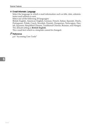 Page 140Scanner Features
132
6
❖E-mail Informatn. Language
Select the language in which e-mail information such as title, date, adminis-
trator mail address is sent.
Select one of the following 20 languages:
British English, American English, German, French, Italian, Spanish, Dutch,
Portuguese, Polish, Czech, Swedish, Finnish, Hungarian, Norwegian, Dan-
ish, Japanese, Simplified Chinese, Traditional Chinese, Russian, and Hangul.
The default setting is British English.
The e-mail text which is a template cannot...