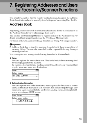 Page 141133
7.Registering Addresses and Users
for Facsimile/Scanner Functions
This chapter describes how to register destinations and users in the Address
Book. For details on how to access System Settings see Accessing User Tools.
Address Book
Registering information such as the names of users and their e-mail addresses in
the Address Book allows you to manage them easily.
You can also use Web Image Monitor to register names in the Address Book. For
details about Web Image Monitor, see the Web Image Monitor...