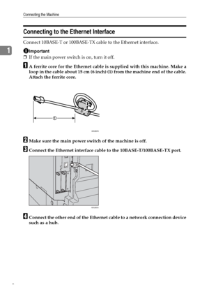 Page 16Connecting the Machine
8
1
Connecting to the Ethernet Interface
Connect 10BASE-T or 100BASE-TX cable to the Ethernet interface.
Important
❒If the main power switch is on, turn it off.
AA ferrite core for the Ethernet cable is supplied with this machine. Make a
loop in the cable about 15 cm (6 inch) (1) from the machine end of the cable.
Attach the ferrite core.
BMake sure the main power switch of the machine is off.
CConnect the Ethernet interface cable to the 10BASE-T/100BASE-TX port.
DConnect the other...