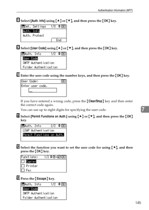 Page 153Authentication Information (MFP)
145
7
HSelect [Auth. Info] using {U} or {T}, and then press the {OK} key.
ISelect [User Code] using {U} or {T}, and then press the {OK} key.
JEnter the user code using the number keys, and then press the {OK} key.
If you have entered a wrong code, press the {Clear/Stop} key and then enter
the correct code again.
You can use up to eight digits for specifying the user code.
KSelect [Permit Functions on Auth.] using {U} or {T}, and then press the {OK}
key.
LSelect the...