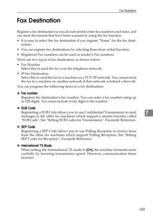 Page 167Fax Destination
159
7 Fax Destination
Register a fax destination so you do not need to enter fax numbers each time, and
can send documents that have been scanned in using the fax function.
 It is easy to select the fax destination if you register Name for the fax desti-
nation.
 You can register fax destinations by selecting them from redial function.
 Registered Fax numbers can be used as senders Fax numbers.
There are two types of fax destination, as shown below:
Fax Number
Select this to send the...