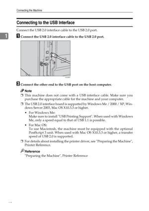 Page 18Connecting the Machine
10
1
Connecting to the USB Interface
Connect the USB 2.0 interface cable to the USB 2.0 port.
AConnect the USB 2.0 interface cable to the USB 2.0 port.
BConnect the other end to the USB port on the host computer.
Note
❒This machine does not come with a USB interface cable. Make sure you
purchase the appropriate cable for the machine and your computer.
❒The USB 2.0 interface board is supported by Windows Me / 2000 / XP, Win-
dows Server 2003, Mac OS X10.3.3 or higher.
 For Windows...