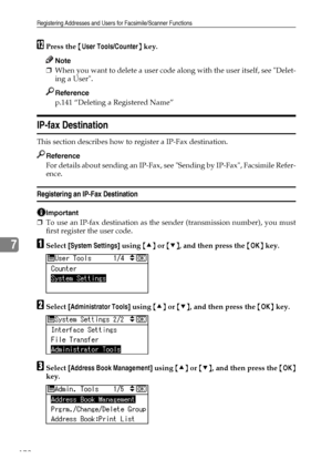 Page 180Registering Addresses and Users for Facsimile/Scanner Functions
172
7
LPress the {User Tools/Counter} key.
Note
❒When you want to delete a user code along with the user itself, see Delet-
ing a User.
Reference
p.141 “Deleting a Registered Name”
IP-fax Destination
This section describes how to register a IP-Fax destination.
Reference
For details about sending an IP-Fax, see Sending by IP-Fax, Facsimile Refer-
ence.
Registering an IP-Fax Destination
Important
❒To use an IP-fax destination as the sender...