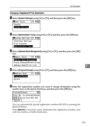 Page 183Fax Destination
175
7
Changing a Registered IP-Fax Destination
ASelect [System Settings] using {U} or {T}, and then press the {OK} key.
BSelect [Administrator Tools] using {U} or {T}, and then press the {OK} key.
CSelect [Address Book Management] using {U} or {T}, and then press the {OK}
key.
DSelect [Program/Change] using {U} or {T}, and then press the {OK} key.
EEnter the registration number you want to change destination using the
number keys or the Quick Dial keys, and then press the {OK} key.
You...