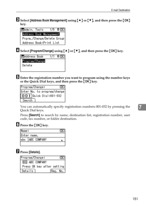 Page 189E-mail Destination
181
7
CSelect [Address Book Management] using {U} or {T}, and then press the {OK}
key.
DSelect [Program/Change] using {U} or {T}, and then press the {OK} key.
EEnter the registration number you want to program using the number keys
or the Quick Dial keys, and then press the {OK} key.
You can automatically specify registration numbers 001-032 by pressing the
Quick Dial keys.
Press [Search] to search by name, destination list, registration number, user
code, fax number, or folder...