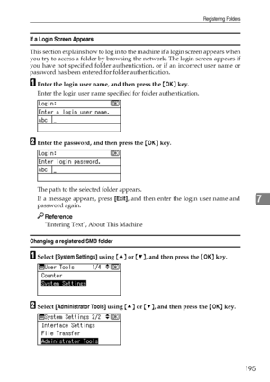 Page 203Registering Folders
195
7
If a Login Screen Appears
This section explains how to log in to the machine if a login screen appears when
you try to access a folder by browsing the network. The login screen appears if
you have not specified folder authentication, or if an incorrect user name or
password has been entered for folder authentication.
AEnter the login user name, and then press the {OK} key.
Enter the login user name specified for folder authentication.
BEnter the password, and then press the {OK}...