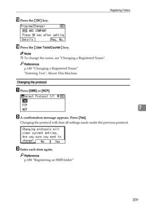 Page 217Registering Folders
209
7
OPress the {OK} key.
PPress the {User Tools/Counter} key.
Note
❒To change the name, see Changing a Registered Name.
Reference
p.140 “Changing a Registered Name”
Entering Text, About This Machine
 Changing the protocol
APress [SMB] or [NCP].
BA confirmation message appears. Press [Yes].
Changing the protocol will clear all settings made under the previous protocol.
CEnter each item again.
Reference
p.188 “Registering an SMB folder”
Downloaded From ManualsPrinter.com Manuals 