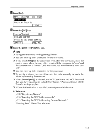 Page 225Registering Folders
217
7
WPress [End].
XPress the {OK} key.
YPress the {User Tools/Counter} key.
Note
❒To register the name, see Registering Names.
❒You can enter up to 64 characters for the user name.
❒If you select [NDS] for the connection type, after the user name, enter the
context name where the user object resides. If the user name is user and
the context name is context, the user name you would enter is user.con-
text.
❒You can enter up to 64 characters for the password.
❒To specify a folder, you...