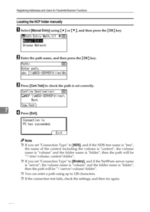 Page 226Registering Addresses and Users for Facsimile/Scanner Functions
218
7
Locating the NCP folder manually
ASelect [Manual Entry] using {U} or {T}, and then press the {OK} key.
BEnter the path name, and then press the {OK} key.
CPress [Com.Test] to check the path is set correctly.
DPress [Exit].
Note
❒If you set Connection Type to [NDS], and if the NDS tree name is tree,
the name of the context including the volume is context, the volume
name is volume and the folder name is folder, then the path will be
\...