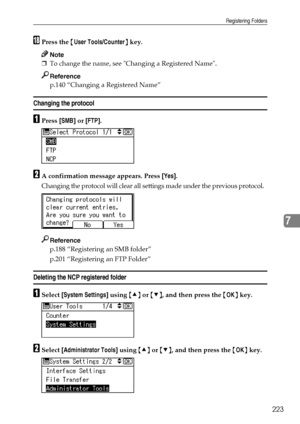 Page 231Registering Folders
223
7
RPress the {User Tools/Counter} key.
Note
❒To change the name, see Changing a Registered Name.
Reference
p.140 “Changing a Registered Name”
Changing the protocol
APress [SMB] or [FTP].
BA confirmation message appears. Press [Yes].
Changing the protocol will clear all settings made under the previous protocol.
Reference
p.188 “Registering an SMB folder”
p.201 “Registering an FTP Folder”
Deleting the NCP registered folder
ASelect [System Settings] using {U} or {T}, and then press...