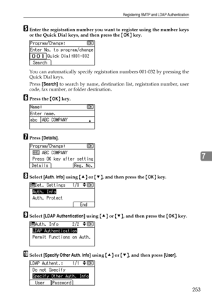 Page 261Registering SMTP and LDAP Authentication
253
7
EEnter the registration number you want to register using the number keys
or the Quick Dial keys, and then press the {OK} key.
You can automatically specify registration numbers 001-032 by pressing the
Quick Dial keys.
Press [Search] to search by name, destination list, registration number, user
code, fax number, or folder destination.
FPress the {OK} key.
GPress [Details].
HSelect [Auth. Info] using {U} or {T}, and then press the {OK} key.
ISelect [LDAP...