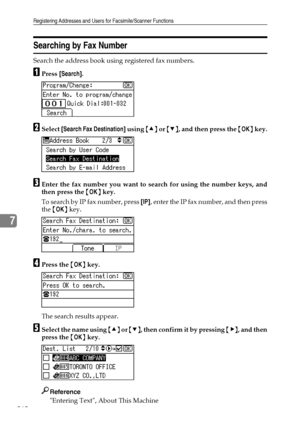 Page 268Registering Addresses and Users for Facsimile/Scanner Functions
260
7
Searching by Fax Number
Search the address book using registered fax numbers.
APress [Search].
BSelect [Search Fax Destination] using {U} or {T}, and then press the {OK} key.
CEnter the fax number you want to search for using the number keys, and
then press the {OK} key.
T o  s e a rc h  b y IP  f ax  n u m b e r ,  p r es s  [IP], enter the IP fax number, and then press
the {OK} key.
DPress the {OK} key.
The search results appear....