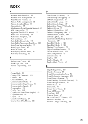 Page 291283
INDEX
A
Address Book: Print List,   55
Address Book Management
,   55
Adjust Sound Volume
,   73
Admin. Auth. Management
,   55
Admin. E-mail Address
,   51
Administrator
,   55
Administrator Tools (Facsimile Features),   81
AOF (Always On)
,   55
Append CR to LF (PCL Menu)
,   122
APS/ Auto R/E Priority
,   69
Authorized Reception
,   75
Auto Continue
,   118
Auto Delete Stored Jobs
,   118
Auto Delete Temporary Print Jobs
,   118
Auto Erase Memory Setting
,   55
Auto Logout Timer
,   43
Auto Off...