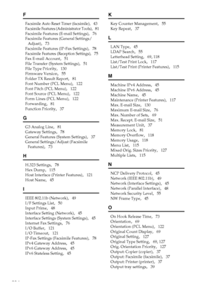 Page 292284
F
Facsimile Auto Reset Timer (facsimile),   43
Facsimile Features (Administrator Tools),   81
Facsimile Features (E-mail Settings)
,   76
Facsimile Features (General Settings/
Adjust)
,   73
Facsimile Features (IP-Fax Settings)
,   78
Facsimile Features (Reception Settings),   75
Fax E-mail Account
,   51
File Transfer (System Settings)
,   51
File Type Priority
,   130
Firmware Version
,   55
Folder TX Result Report
,   81
Font Number (PCL Menu)
,   122
Font Pitch (PCL Menu)
,   122
Font Source (PCL...