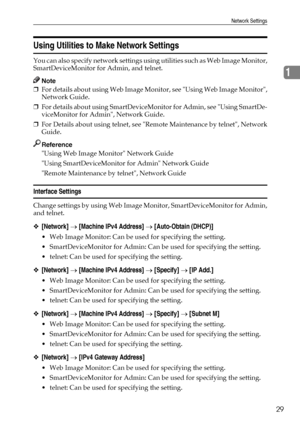 Page 37Network Settings
29
1
Using Utilities to Make Network Settings
You can also specify network settings using utilities such as Web Image Monitor,
SmartDeviceMonitor for Admin, and telnet.
Note
❒For details about using Web Image Monitor, see Using Web Image Monitor,
Network Guide.
❒For details about using SmartDeviceMonitor for Admin, see Using SmartDe-
viceMonitor for Admin, Network Guide.
❒For Details about using telnet, see Remote Maintenance by telnet, Network
Guide.
Reference
Using Web Image Monitor...