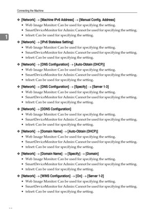 Page 38Connecting the Machine
30
1
❖[Network] → [Machine IPv6 Address] → [Manual Config. Address]
 Web Image Monitor: Can be used for specifying the setting.
 SmartDeviceMonitor for Admin: Cannot be used for specifying the setting.
 telnet: Can be used for specifying the setting.
❖[Network] → [IPv6 Stateless Setting]
 Web Image Monitor: Can be used for specifying the setting.
 SmartDeviceMonitor for Admin: Cannot be used for specifying the setting.
 telnet: Can be used for specifying the setting....