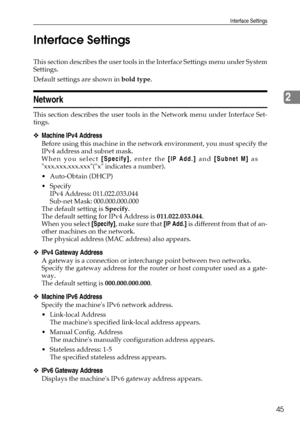 Page 53Interface Settings
45
2 Interface Settings
This section describes the user tools in the Interface Settings menu under System
Settings.
Default settings are shown in bold type.
Network
This section describes the user tools in the Network menu under Interface Set-
tings.
❖Machine IPv4 Address
Before using this machine in the network environment, you must specify the
IPv4 address and subnet mask.
When you select [Specify], enter the [IP Add.] and [Subnet M] as
xxx.xxx.xxx.xxx(x indicates a number)....