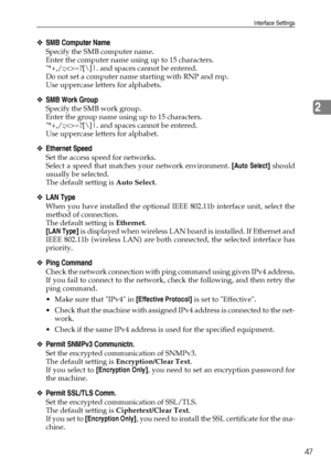 Page 55Interface Settings
47
2
❖SMB Computer Name
Specify the SMB computer name.
Enter the computer name using up to 15 characters.
*+,/:;=?[\]|. and spaces cannot be entered.
Do not set a computer name starting with RNP and rnp.
Use uppercase letters for alphabets.
❖SMB Work Group
Specify the SMB work group.
Enter the group name using up to 15 characters.
*+,/:;=?[\]|. and spaces cannot be entered.
Use uppercase letters for alphabet.
❖Ethernet Speed
Set the access speed for networks.
Select a speed that...