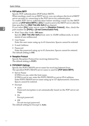 Page 60System Settings
52
2
❖POP before SMTP
Specify POP authentication (POP before SMTP).
When sending e-mail via an SMTP server, you can enhance the level of SMTP
server security by connecting to the POP server for authentication.
To enable POP server authentication before sending e-mail via the SMTP
server, set [POP before SMTP] to [On]. E-mail is sent to the SMTP server after the
time specified for [Wait Time after Auth.] has elapsed.
If you select [On], enter server name in [Reception Protocol]. Also,...