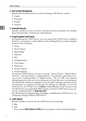 Page 66System Settings
58
2
❖Key Counter Management
Specify that functions that you want to manage with the key counter.
Copier
 Facsimile
Printer
Scanner
❖Extended Security
Specify whether or not to use the extended security functions. For details
about this function, consult your administrator.
❖Prog/Chnge/Del LDAP Server
By registering the LDAP server, you can search the LDAP servers address
book for an recipients e-mail address when sending files by e-mail using the
scanner or fax functions.
Name...