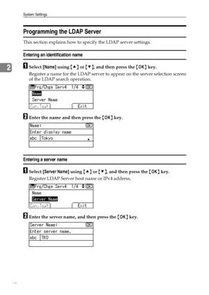 Page 70System Settings
62
2
Programming the LDAP Server
This section explains how to specify the LDAP server settings.
Entering an identification name
ASelect [Name] using {U} or {T}, and then press the {OK} key.
Register a name for the LDAP server to appear on the server selection screen
of the LDAP search operation.
BEnter the name and then press the {OK} key.
Entering a server name
ASelect [Server Name] using {U} or {T}, and then press the {OK} key.
Register LDAP Server host name or IPv4 address.
BEnter the...