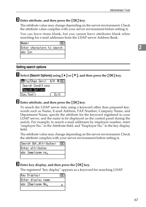 Page 75Administrator Tools
67
2
CEnter attribute, and then press the {OK} key.
The attribute value may change depending on the server environment. Check
the attribute value complies with your server environment before setting it.
You can leave items blank, but you cannot leave attributes blank when
searching for e-mail addresses from the LDAP server Address Book.
Setting search options
ASelect [Search Options] using {U} or {T}, and then press the {OK} key.
BEnter attribute, and then press the {OK} key.
To...