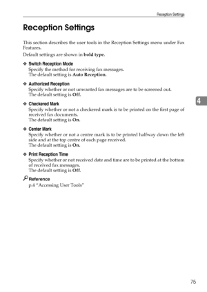 Page 83Reception Settings
75
4 Reception Settings
This section describes the user tools in the Reception Settings menu under Fax
Features.
Default settings are shown in bold type.
❖Switch Reception Mode
Specify the method for receiving fax messages.
The default setting is Auto Reception.
❖Authorized Reception
Specify whether or not unwanted fax messages are to be screened out.
The default setting is Off.
❖Checkered Mark
Specify whether or not a checkered mark is to be printed on the first page of
received fax...