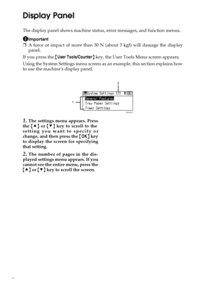 Page 102
Display Panel
The display panel shows machine status, error messages, and function menus.
Important
❒A force or impact of more than 30 N (about 3 kgf) will damage the display
panel.
If you press the {User Tools/Counter} key, the User Tools Menu screen appears.
Using the System Settings menu screen as an example, this section explains how
to use the machines display panel.
1.The settings menu appears. Press
the {U} or {T} key to scroll to the
setting you want to specify or
change, and then press the...