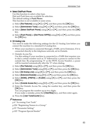 Page 91Administrator Tools
83
4
❖Select Dial/Push Phone
Use this function to select a line type.
Dial and Push lines are available for selection.
The default setting is Push Phone.
This function is not available in some areas.
ASelect [Fax Features] using {U} or {T}, and then press the {OK} key.
BSelect [Administrator Tools] using {U} or {T}, and then press the {OK} key.
CSelect [Select Dial/Push Phone] using {U} or {T}, and then press the {OK}
key.
DSelect [Push Phone] or [Dial Phone (10PPS)] using {U} or {T},...