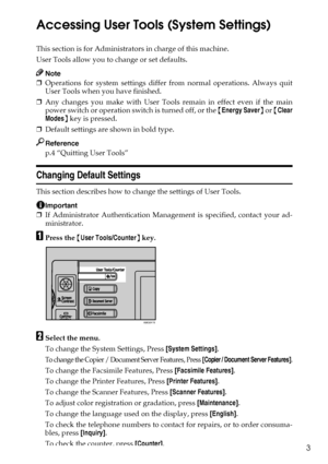 Page 113
Accessing User Tools (System Settings)
This section is for Administrators in charge of this machine.
User Tools allow you to change or set defaults.
Note
❒Operations for system settings differ from normal operations. Always quit
User Tools when you have finished.
❒Any changes you make with User Tools remain in effect even if the main
power switch or operation switch is turned off, or the {Energy Saver} or {Clear
Modes} key is pressed.
❒Default settings are shown in bold type.
Reference
p.4 “Quitting...